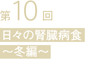第10回 日々の腎臓病食
〜冬編〜