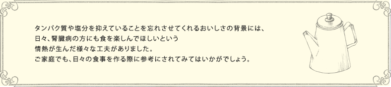 タンパク質や塩分を抑えていることを忘れさせてくれるおいしさの背景には、日々、腎臓病の方にも食を楽しんでほしいという情熱が生んだ様々な工夫がありました。ご家庭でも、日々の食事を作る際に参考にされてみてはいかがでしょう。