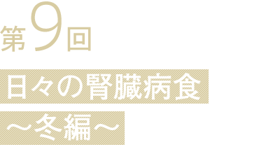 第9回 日々の腎臓病食
〜冬編〜