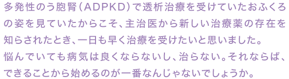 多発性嚢胞腎(ADPKD)で透析治療を受けていたおふくろの姿を見ていたからこそ、主治医から新しい治療薬の存在を知らされたとき、一日も早く治療を受けたいと思いました。
悩んでいても病気は良くならないし、治らない。それならば、できることから始めるのが一番なんじゃないでしょうか。