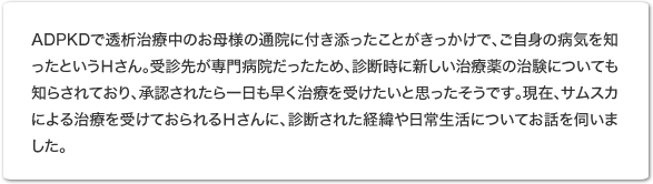 ADPKDで透析治療中のお母様の通院に付き添ったことがきっかけで、ご自身の病気を知ったというHさん。受診先が専門病院だったため、診断時に新しい治療薬の治験についても知らされており、承認されたら一日も早く治療を受けたいと思ったそうです。現在、サムスカによる治療を受けておられるHさんに、診断された経緯や日常生活についてお話を伺いました。