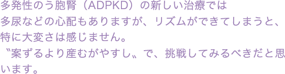 多発性嚢胞腎(ADPKD)の新しい治療では多尿などの心配もありますが、リズムができてしまうと、特に大変さは感じません。〝案ずるより産むがやすし〟で、挑戦してみるべきだと思います。