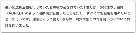 長い間透析治療を行っていたお母様の姿を見ていたTさんは、多発性嚢胞腎(ADPKD)の新しい治療薬が誕生したことを知り、すぐにでも服用を始めたいと思ったそうです。建築士として働くTさんの、病気や薬との付き合い方についてお話を伺いました。