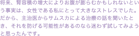 将来、腎容積の増大によりお腹が膨らむかもしれないという事実は、女性である私にとって大きなストレスでした。だから、主治医からサムスカによる治療の話を聞いたとき、それを防げる可能性があるのなら迷わず試してみようと思ったんです。