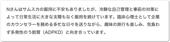 Nさんはサムスカの服用に不安もありましたが、冷静な自己管理と事前の対策によって日常生活に大きな支障もなく服用を続けています。臨床心理士として企業のカウンセラーを務める多忙な日々を送りながら、趣味の旅行も楽しみ、気負わず多発性嚢胞腎(ADPKD)と向き合っています。