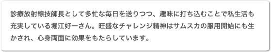 診療放射線技師として多忙な毎日を送りつつ、趣味に打ち込むことで私生活も充実している堀江好一さん。旺盛なチャレンジ精神はサムスカの服用開始にも生かされ、心身両面に効果をもたらしています。