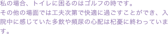 私の場合、トイレが困るのはゴルフの時です。その他の場面では工夫次第で快適に過ごすことができ、入院中に感じていた多飲や頻尿の心配は杞憂に終わっています。