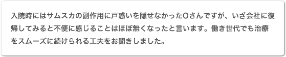 入院時にはサムスカの副作用に戸惑いを隠せなかったOさんですが、いざ会社に復帰してみると不便に感じることはほぼ無くなったと言います。働き世代でも治療をスムーズに続けられる工夫をお聞きしました。