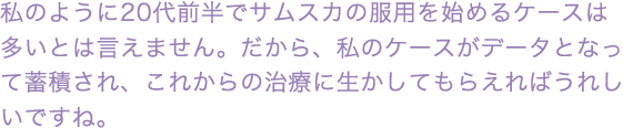 私のように20代前半でサムスカの服用を始めるケースは多いとは言えません。だから、私のケースがデータとなって蓄積され、これからの治療に生かしてもらえればうれしいですね。