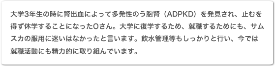 大学3年生の時に腎出血によって多発性嚢胞腎(ADPKD)を発見され、止むを得ず休学することになったOさん。大学に復学するため、就職するためにも、サムスカの服用に迷いはなかったと言います。飲水管理等もしっかりと行い、今では就職活動にも精力的に取り組んでいます。