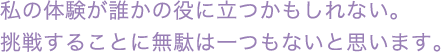 私の体験が誰かの役に立つかも知れない 挑戦することに無駄は一つもないと思います