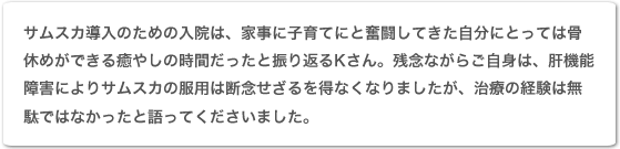 サムスカ導入のための入院は、家事に子育てにと奮闘してきた自分にとっては骨休めができる癒やしの時間だったと振り返るKさん。残念ながらご自身は、肝機能障害によりサムスカの服用は断念せざるを得なくなりましたが、治療の経験は無駄ではなかったと語ってくださいました。