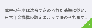 障害の程度は法令で定められた基準に従い、日本年金機構の認定によって決められます。