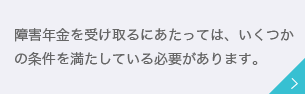 障害年金を受け取るにあたっては、いくつかの条件を満たしている必要があります。