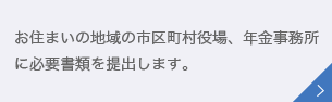 お住まいの地域の市区町村役場、年金事務所に必要書類を提出します。